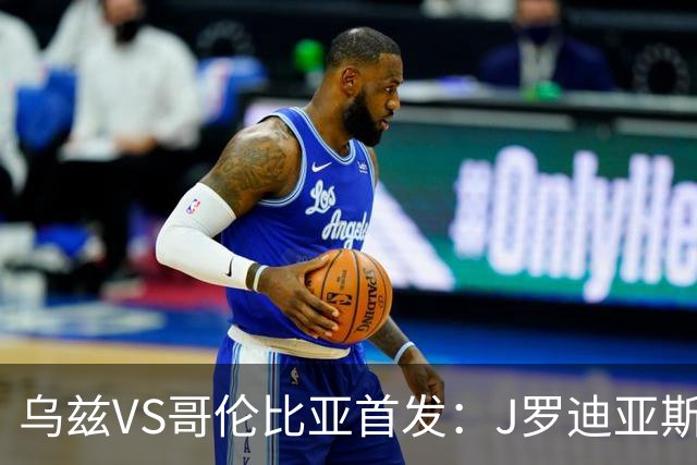 乌兹VS哥伦比亚首发：J罗迪亚斯先发 胡桑诺夫出战